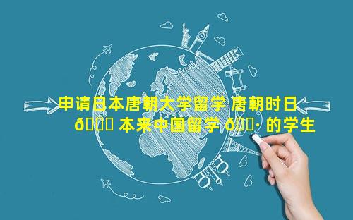 申请日本唐朝大学留学 唐朝时日 🐈 本来中国留学 🌷 的学生被称为